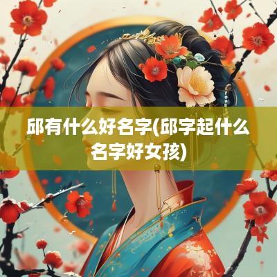 邱有什么好名字(邱字起什么名字好女孩)