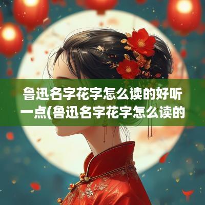 鲁迅名字花字怎么读的好听一点(鲁迅名字花字怎么读的好看)