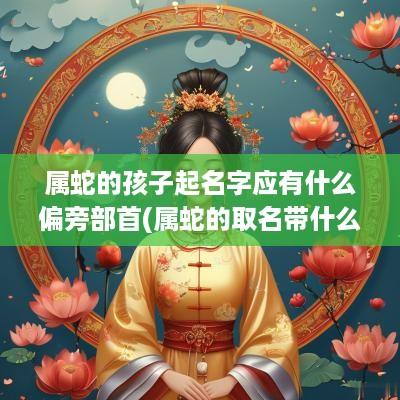 属蛇的孩子起名字应有什么偏旁部首(属蛇的取名带什么字好)
