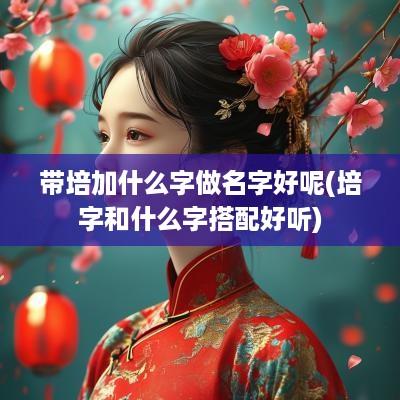 带培加什么字做名字好呢(培字和什么字搭配好听)