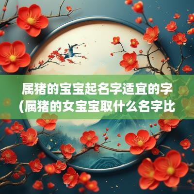 属猪的宝宝起名字适宜的字(属猪的女宝宝取什么名字比较好)