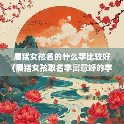 属猪女孩名的什么字比较好(属猪女孩取名字寓意好的字) 属猪女孩名的什么字比较好(属猪女孩取名字寓意好的字)