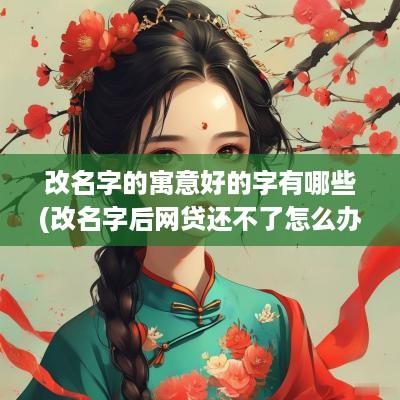 改名字的寓意好的字有哪些(改名字后网贷还不了怎么办)