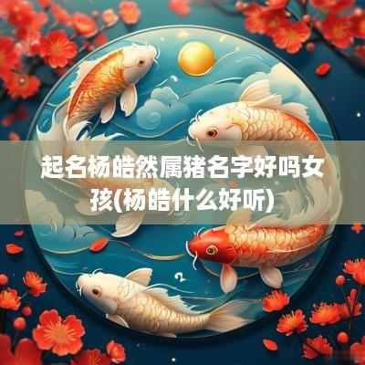 起名杨皓然属猪名字好吗女孩(杨皓什么好听)