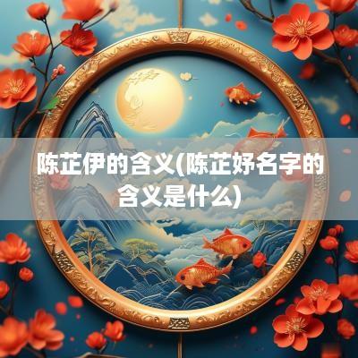 陈芷伊的含义(陈芷妤名字的含义是什么)