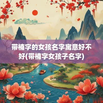 带楠字的女孩名字寓意好不好(带楠字女孩子名字)