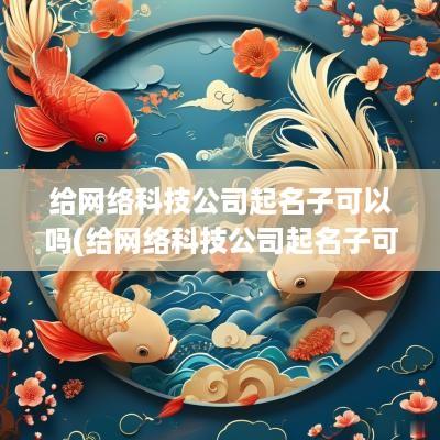 给网络科技公司起名子可以吗(给网络科技公司起名子可以吗女生)