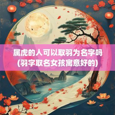 属虎的人可以取羽为名字吗(羽字取名女孩寓意好的)