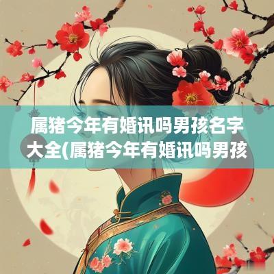 属猪今年有婚讯吗男孩名字大全(属猪今年有婚讯吗男孩名字叫什么)