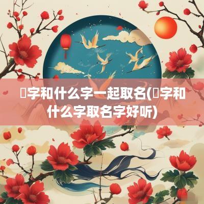 龑字和什么字一起取名(娢字和什么字取名字好听)