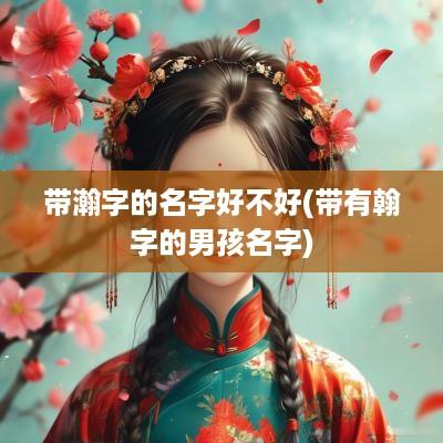 带瀚字的名字好不好(带有翰字的男孩名字)