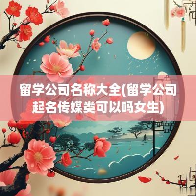 留学公司名称大全(留学公司起名传媒类可以吗女生)