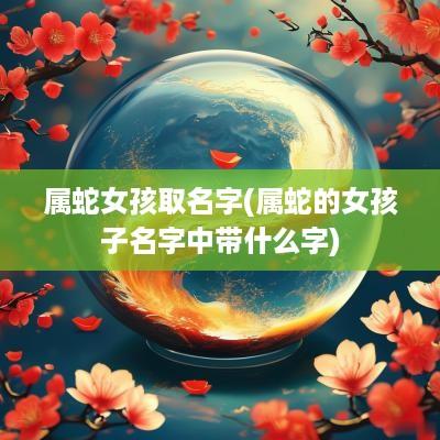 属蛇女孩取名字(属蛇的女孩子名字中带什么字)