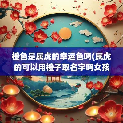 橙色是属虎的幸运色吗(属虎的可以用橙子取名字吗女孩)