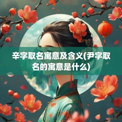 辛字取名寓意及含义(尹字取名的寓意是什么)