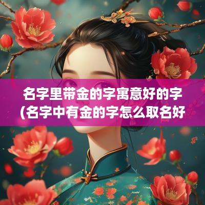 名字里带金的字寓意好的字(名字中有金的字怎么取名好呢)