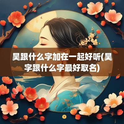 昊跟什么字加在一起好听(昊字跟什么字最好取名)