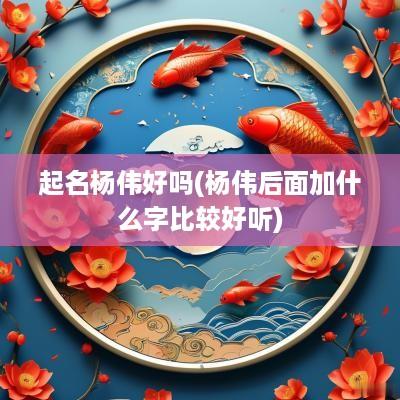起名杨伟好吗(杨伟后面加什么字比较好听)