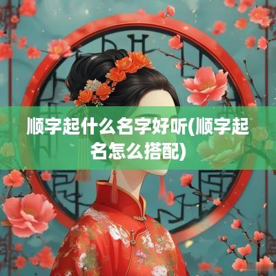 顺字起什么名字好听(顺字起名怎么搭配)
