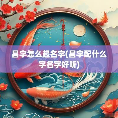 昌字怎么起名字(昌字配什么字名字好听)