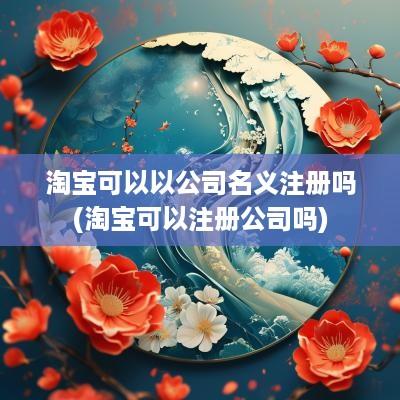 淘宝可以以公司名义注册吗(淘宝可以注册公司吗)