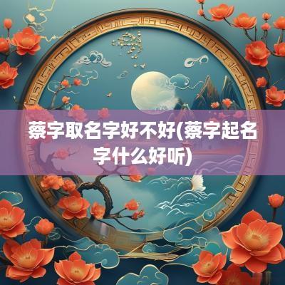 蔡字取名字好不好(蔡字起名字什么好听)