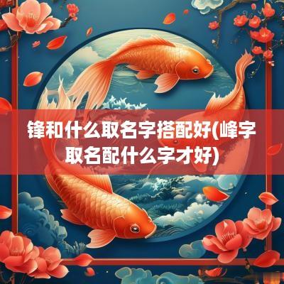 锋和什么取名字搭配好(峰字取名配什么字才好)