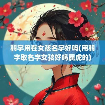 羽字用在女孩名字好吗(用羽字取名字女孩好吗属虎的)