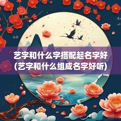 艺字和什么字搭配起名字好(艺字和什么组成名字好听)