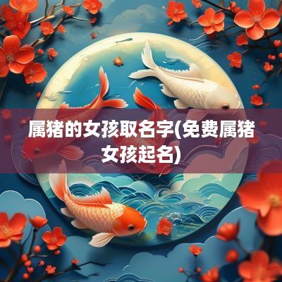 属猪的女孩取名字(免费属猪女孩起名)