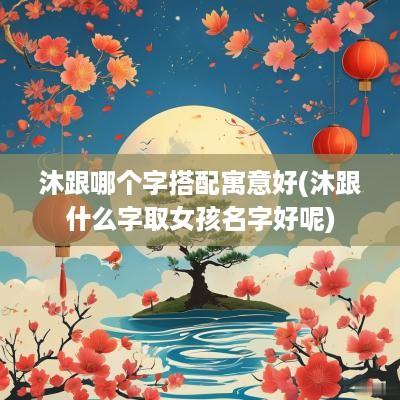 沐跟哪个字搭配寓意好(沐跟什么字取女孩名字好呢)