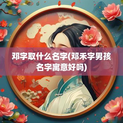 邓字取什么名字(邓禾字男孩名字寓意好吗)