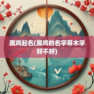 属鸡起名(属鸡的名字带木字好不好)