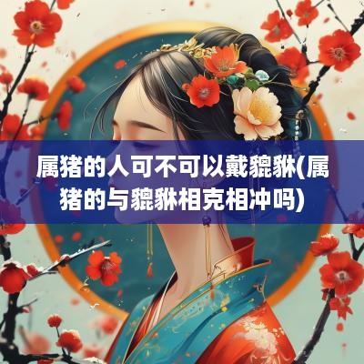 属猪的人可不可以戴貔貅(属猪的与貔貅相克相冲吗)