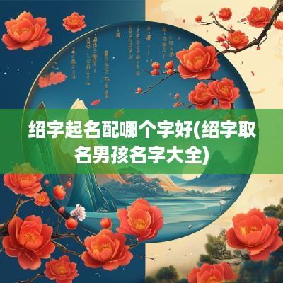 绍字起名配哪个字好(绍字取名男孩名字大全)