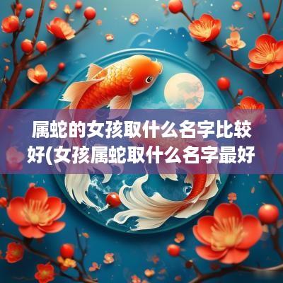 属蛇的女孩取什么名字比较好(女孩属蛇取什么名字最好听点)