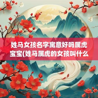 姓马女孩名字寓意好吗属虎宝宝(姓马属虎的女孩叫什么名字好听)