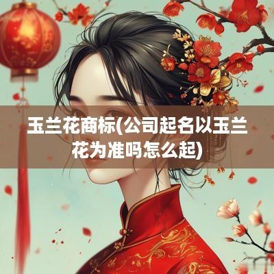 玉兰花商标(公司起名以玉兰花为准吗怎么起)