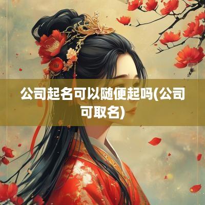 公司起名可以随便起吗(公司可取名)