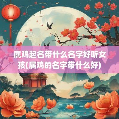 属鸡起名带什么名字好听女孩(属鸡的名字带什么好)