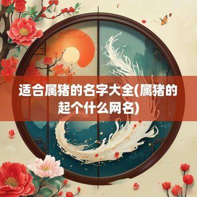 适合属猪的名字大全(属猪的起个什么网名)