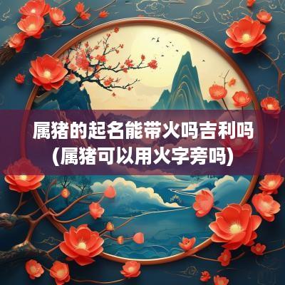 属猪的起名能带火吗吉利吗(属猪可以用火字旁吗)