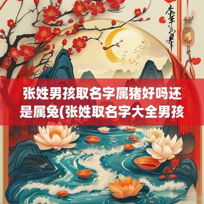 张姓男孩取名字属猪好吗还是属兔(张姓取名字大全男孩名字属猪)