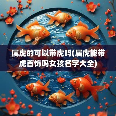 属虎的可以带虎吗(属虎能带虎首饰吗女孩名字大全)