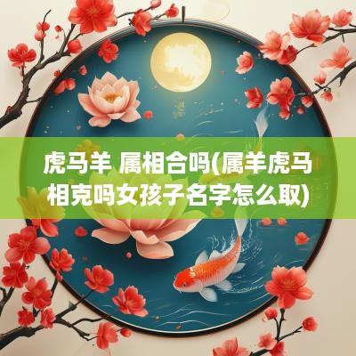 虎马羊 属相合吗(属羊虎马相克吗女孩子名字怎么取)