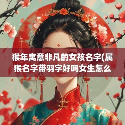 猴年寓意非凡的女孩名字(属猴名字带羽字好吗女生怎么取)