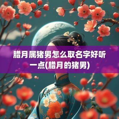 腊月属猪男怎么取名字好听一点(腊月的猪男)