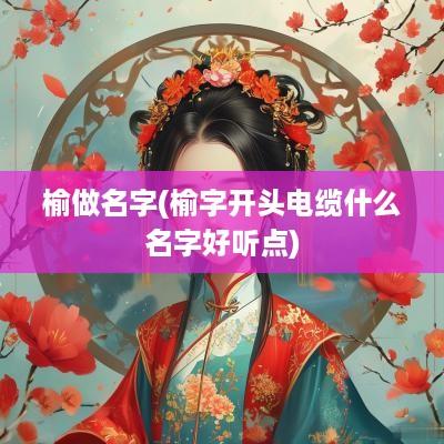 榆做名字(榆字开头电缆什么名字好听点)