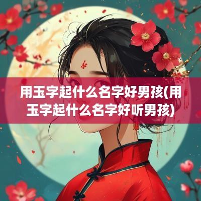用玉字起什么名字好男孩(用玉字起什么名字好听男孩)