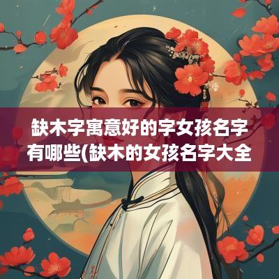 缺木字寓意好的字女孩名字有哪些(缺木的女孩名字大全集2025)